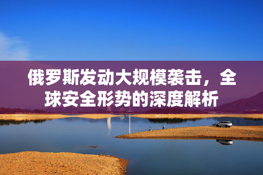 俄罗斯发动大规模袭击，全球安全形势的深度解析