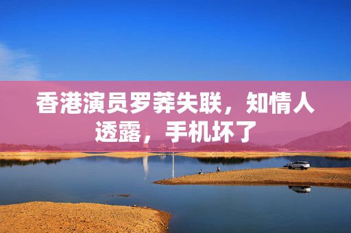 香港演员罗莽失联，知情人透露，手机坏了