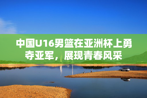 中国U16男篮在亚洲杯上勇夺亚军，展现青春风采