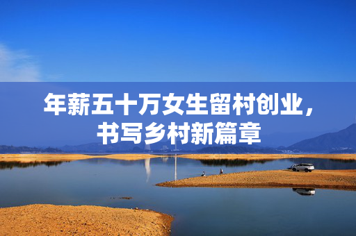 年薪五十万女生留村创业，书写乡村新篇章