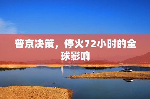 普京决策，停火72小时的全球影响