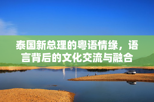 泰国新总理的粤语情缘，语言背后的文化交流与融合