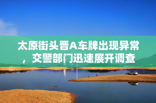 太原街头晋A车牌出现异常，交警部门迅速展开调查