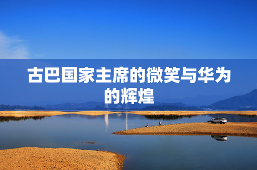 古巴国家主席的微笑与华为的辉煌