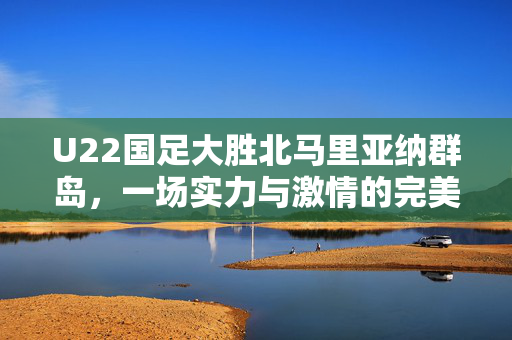 U22国足大胜北马里亚纳群岛，一场实力与激情的完美展现