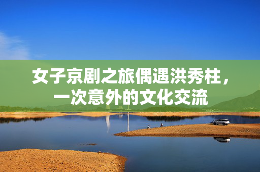 女子京剧之旅偶遇洪秀柱，一次意外的文化交流