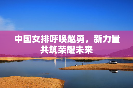 中国女排呼唤赵勇，新力量共筑荣耀未来