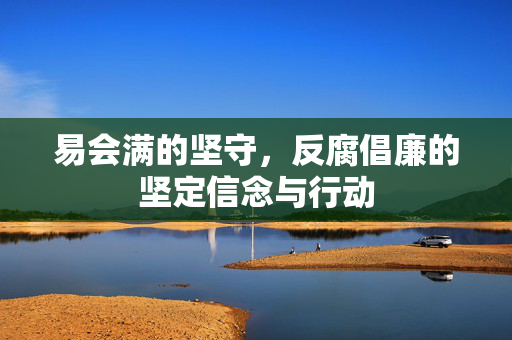 易会满的坚守，反腐倡廉的坚定信念与行动