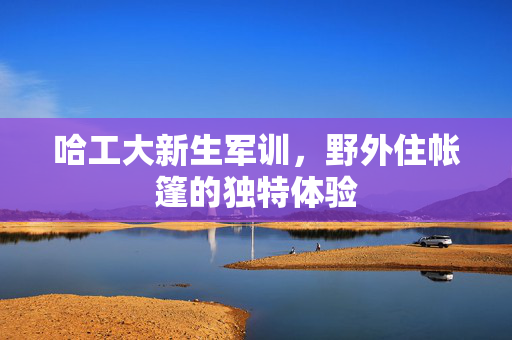哈工大新生军训，野外住帐篷的独特体验