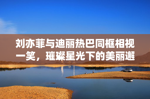 刘亦菲与迪丽热巴同框相视一笑，璀璨星光下的美丽邂逅