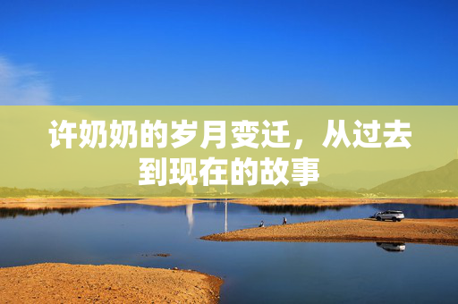 许奶奶的岁月变迁，从过去到现在的故事