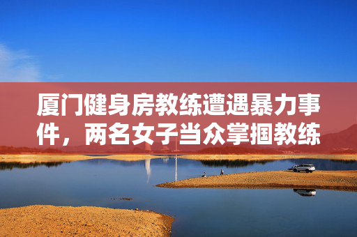 厦门健身房教练遭遇暴力事件，两名女子当众掌掴教练