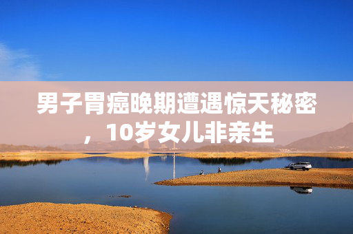 男子胃癌晚期遭遇惊天秘密，10岁女儿非亲生