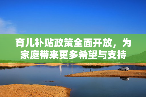 育儿补贴政策全面开放，为家庭带来更多希望与支持