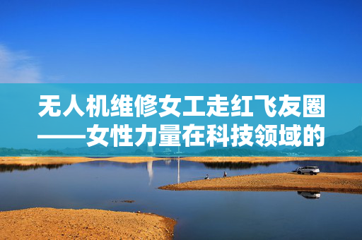 无人机维修女工走红飞友圈——女性力量在科技领域的崛起
