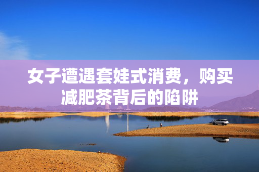 女子遭遇套娃式消费，购买减肥茶背后的陷阱
