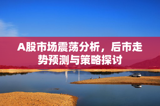 A股市场震荡分析，后市走势预测与策略探讨