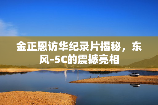 金正恩访华纪录片揭秘，东风-5C的震撼亮相