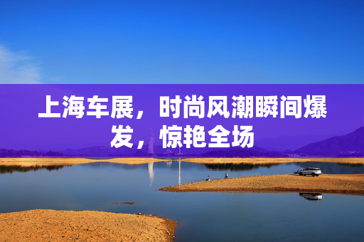 上海车展，时尚风潮瞬间爆发，惊艳全场