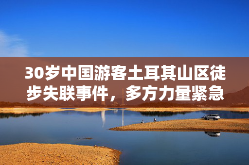 30岁中国游客土耳其山区徒步失联事件，多方力量紧急搜救与背后思考