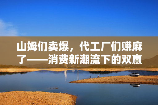 山姆们卖爆，代工厂们赚麻了——消费新潮流下的双赢局面