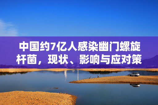中国约7亿人感染幽门螺旋杆菌，现状、影响与应对策略