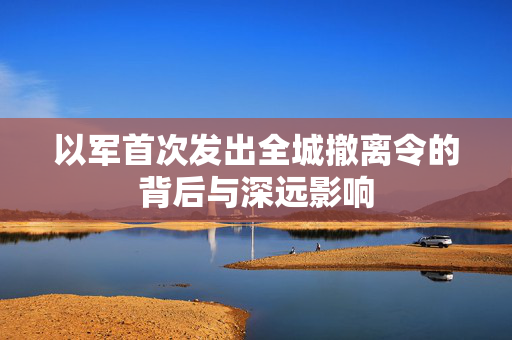 以军首次发出全城撤离令的背后与深远影响
