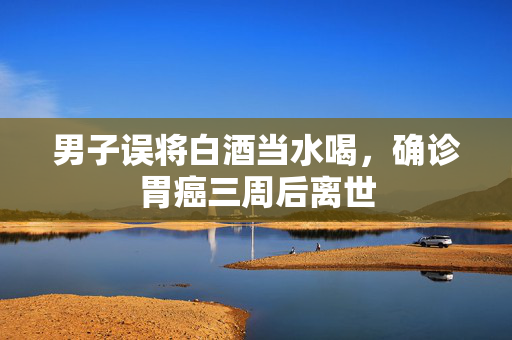 男子误将白酒当水喝，确诊胃癌三周后离世