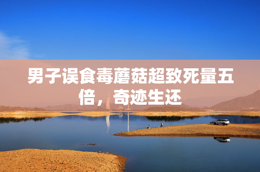 男子误食毒蘑菇超致死量五倍，奇迹生还