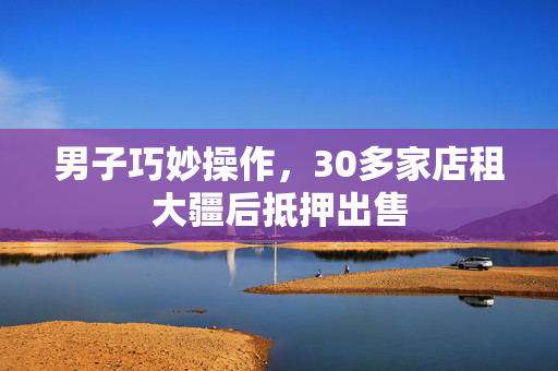 男子巧妙操作，30多家店租大疆后抵押出售