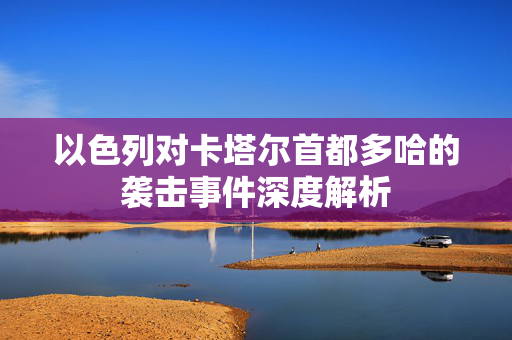 以色列对卡塔尔首都多哈的袭击事件深度解析