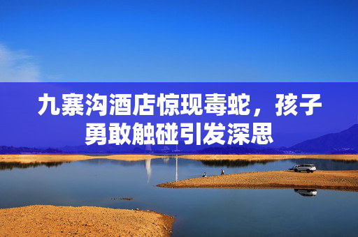 九寨沟酒店惊现毒蛇，孩子勇敢触碰引发深思