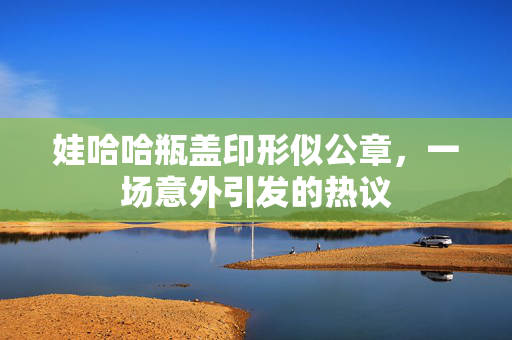 娃哈哈瓶盖印形似公章，一场意外引发的热议