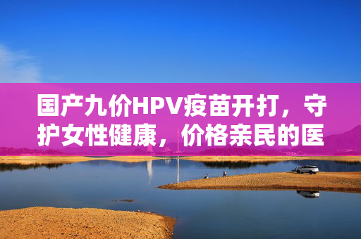 国产九价HPV疫苗开打，守护女性健康，价格亲民的医疗新篇章