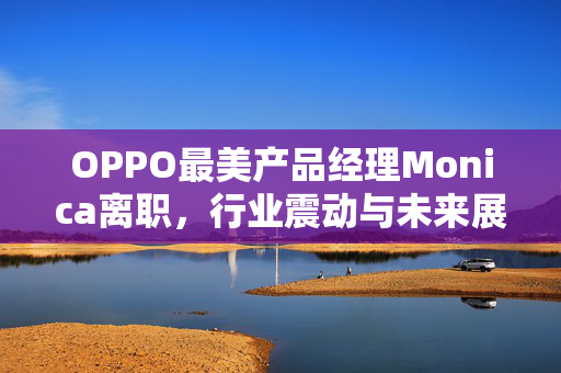 OPPO最美产品经理Monica离职，行业震动与未来展望