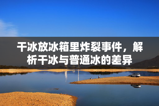 干冰放冰箱里炸裂事件，解析干冰与普通冰的差异