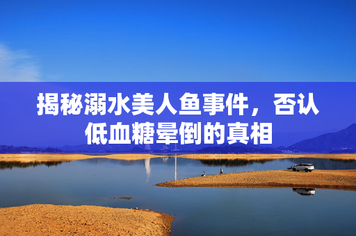 揭秘溺水美人鱼事件，否认低血糖晕倒的真相
