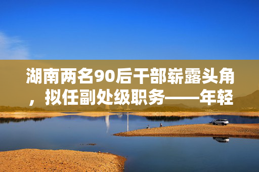 湖南两名90后干部崭露头角，拟任副处级职务——年轻力量崛起的新篇章