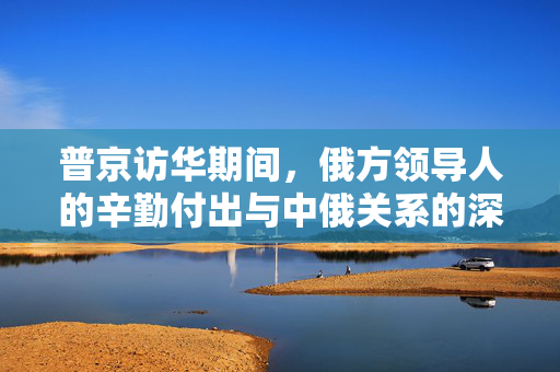 普京访华期间，俄方领导人的辛勤付出与中俄关系的深化