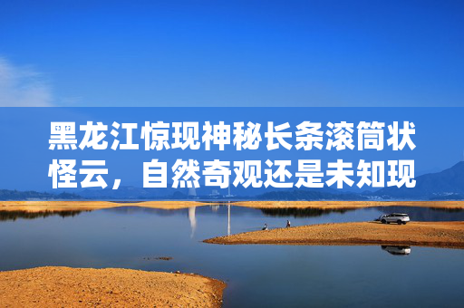 黑龙江惊现神秘长条滚筒状怪云，自然奇观还是未知现象？