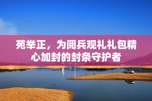 苑举正，为阅兵观礼礼包精心加封的封条守护者