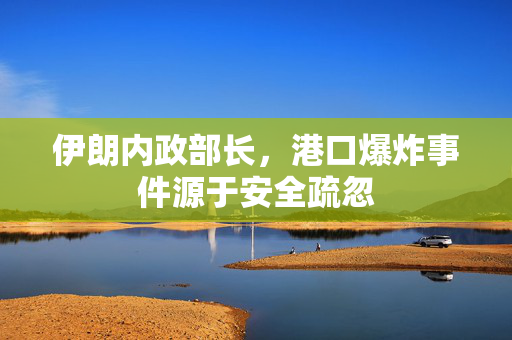 伊朗内政部长，港口爆炸事件源于安全疏忽