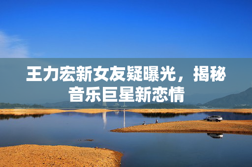 王力宏新女友疑曝光，揭秘音乐巨星新恋情
