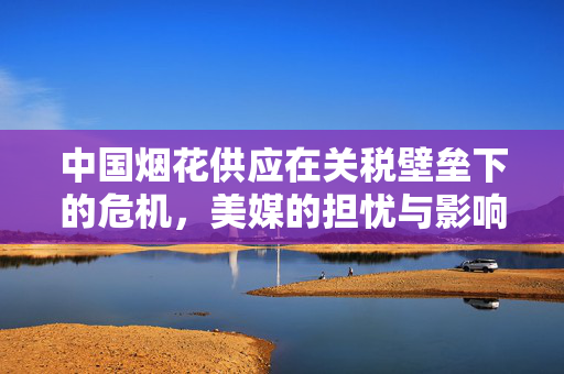 中国烟花供应在关税壁垒下的危机，美媒的担忧与影响分析