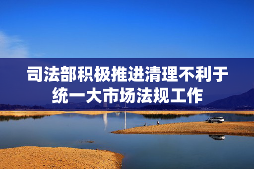 司法部积极推进清理不利于统一大市场法规工作