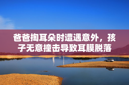 爸爸掏耳朵时遭遇意外，孩子无意撞击导致耳膜脱落