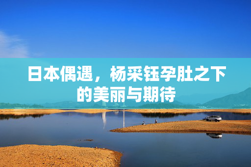 日本偶遇，杨采钰孕肚之下的美丽与期待