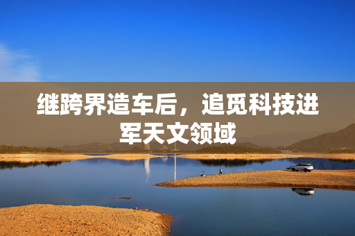 继跨界造车后，追觅科技进军天文领域