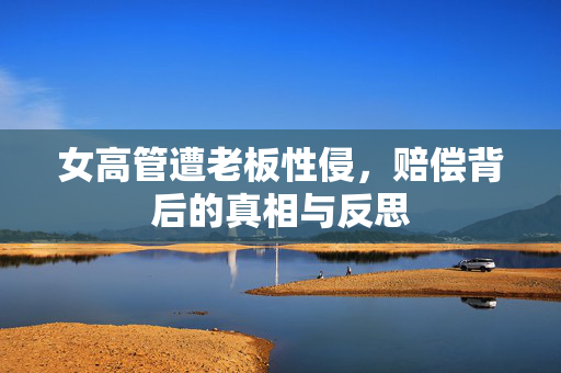 女高管遭老板性侵，赔偿背后的真相与反思