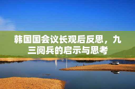 韩国国会议长观后反思，九三阅兵的启示与思考
